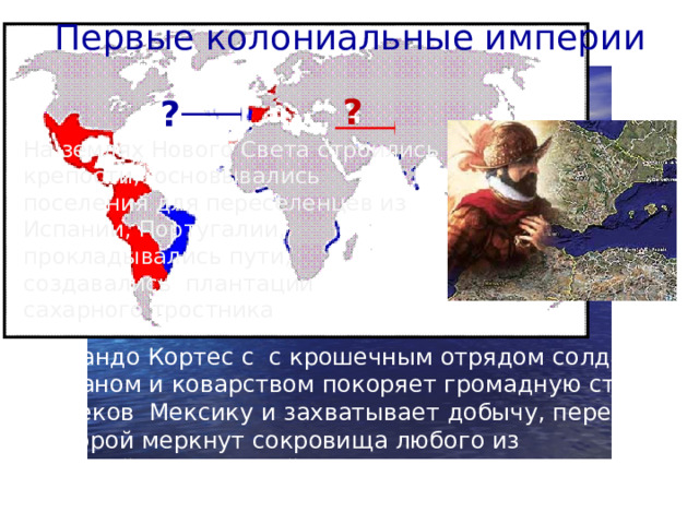 Первые колониальные империи ? ? На землях Нового Света строились крепости, основывались поселения для переселенцев из Испании, Португалии, прокладывались пути, создавались плантации сахарного тростника Эрнандо Кортес с с крошечным отрядом солдат обманом и коварством покоряет громадную страну ацтеков Мексику и захватывает добычу, перед которой меркнут сокровища любого из европейских королей,- золото верховного вождя ацтеков Монтесумы.