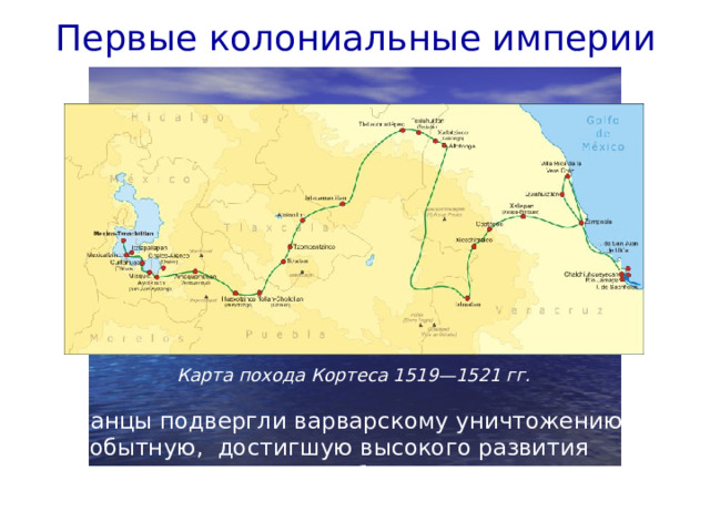 Первые колониальные империи Карта похода Кортеса 1519—1521 гг. Испанцы подвергли варварскому уничтожению самобытную, достигшую высокого развития культуру ацтеков, разграбили и разрушили их великолепную столицу — Теночтитлан.