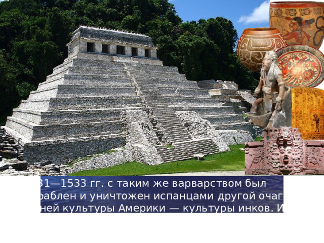 В 1531—1533 гг. с таким же варварством был разграблен и уничтожен испанцами другой очаг древней культуры Америки — культуры инков. Ими была захвачена огромная территория, на которой в сейчас размещаются три государства — Эквадор, Боливия и Перу.