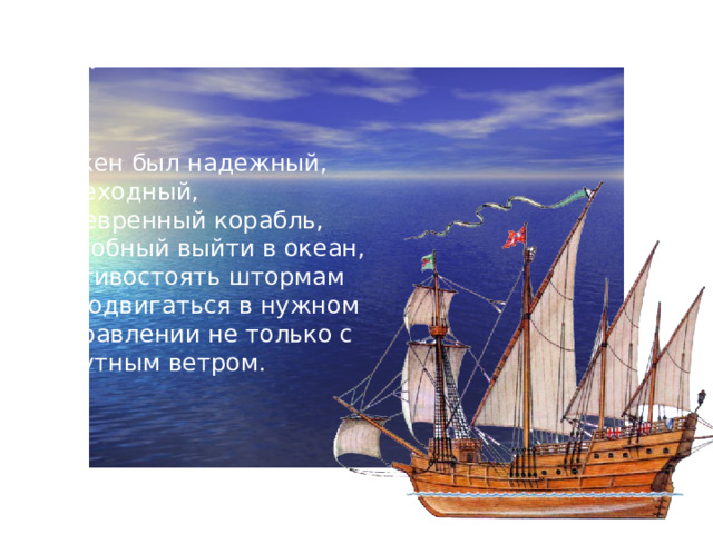 Каравелла  Нужен был надежный, мореходный, маневренный корабль, способный выйти в океан, противостоять штормам и продвигаться в нужном направлении не только с попутным ветром.  Именно такими кораблями стали каравеллы.