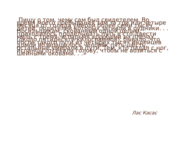 Пишу о том, чему сам был свидетелем. Во время моего пребывания там за три или четыре месяца от голода умерли более семи тысяч детей, родителей которых загнали в рудники. . . Носильщикам, скованным одной цепью, приходилось проделывать путь в сто-двести миль с тремя-четырьмя арробами на плечах (около пятидесяти килограммов); бывало, что после такого пути из четырех тысяч индейцев домой возвращалось человек пять-шесть, остальные умирали в пути. Тем, кто падал с ног, испанцы отсекали голову, чтобы не возиться с шейными оковами. . .»  Лас Касас