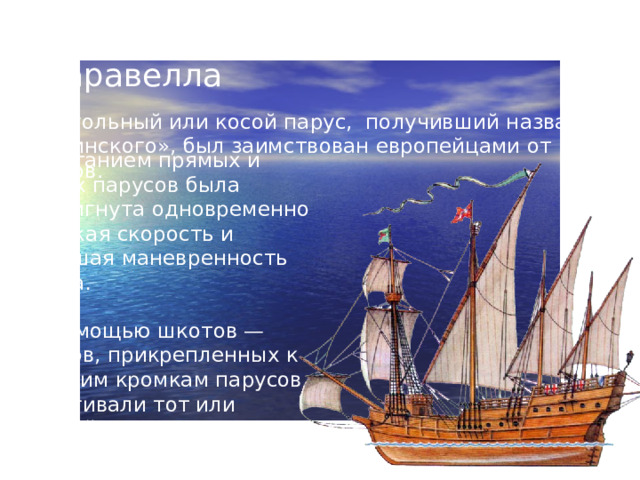 Каравелла Треугольный или косой парус, получивший название «латинского», был заимствован европейцами от арабов. Сочетанием прямых и косых парусов была достигнута одновременно высокая скорость и хорошая маневренность судна . .  С помощью шкотов — тросов, прикрепленных к нижним кромкам парусов, натягивали тот или другой конец паруса, поворачивали его, и ветер гнал судно в нужном направлении. .