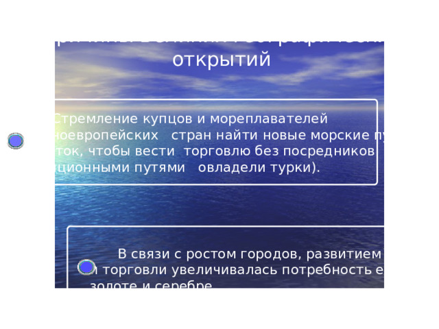 Причины Великих географических открытий  Стремление купцов и мореплавателей  западноевропейских стран найти новые морские пути  на Восток, чтобы вести торговлю без посредников  (традиционными путями овладели турки).  В связи с ростом городов, развитием ремесла  и торговли увеличивалась потребность европейцев в  золоте и серебре.