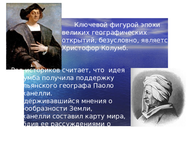 Ключевой фигурой эпохи великих географических открытий, безусловно, является Христофор Колумб. Ряд историков считает, что идея Колумба получила поддержку итальянского географа Паоло Тосканелли. Придерживавшийся мнения о шарообразности Земли, Тосканелли составил карту мира, снабдив ее рассуждениями о возможности достичь Индии, плывя на запад.