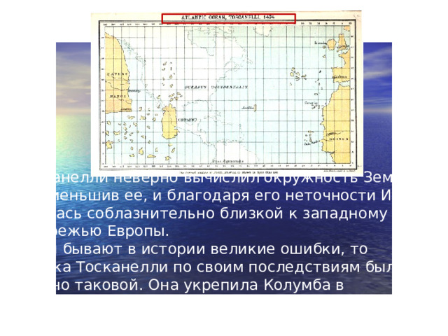 Тосканелли неверно вычислил окружность Земли, преуменьшив ее, и благодаря его неточности Индия казалась соблазнительно близкой к западному побережью Европы.  Если бывают в истории великие ошибки, то ошибка Тосканелли по своим последствиям была именно таковой. Она укрепила Колумба в намерении первым достичь Индии, плывя западным путем.