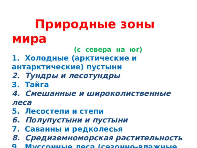 Природные зоны мира  (с севера на юг) 1. Холодные (арктические и антарктические) пустыни 2. Тундры и лесотундры 3. Тайга 4. Смешанные и широколиственные леса 5. Лесостепи и степи 6. Полупустыни и пустыни 7. Саванны и редколесья 8. Средиземноморская растительность 9. Муссонные леса (сезонно-влажные экваториальные леса) 10. Влажные экваториальные леса 11. Области высотной поясности (высокогорья)
