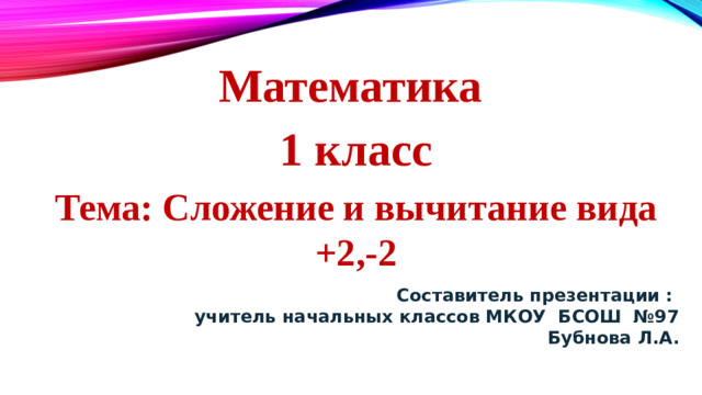 Математика 1 класс Тема: Сложение и вычитание вида +2,-2 Составитель презентации :  учитель начальных классов МКОУ БСОШ №97  Бубнова Л.А.
