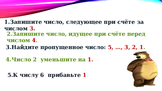 1.Запишите число, следующее при счёте за числом 3 . 2.Запишите число, идущее при счёте перед числом 4 . 3.Найдите пропущенное число: 5, …, 3, 2, 1 . 4.Число 2 уменьшите на 1. 5.К числу 6 прибавьте 1