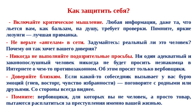 Как защитить себя?   - Включайте критическое мышление. Любая информация, даже та, что льется вам, как бальзам, на душу, требует проверки. Помните, яркие лозунги — лучшая приманка. - Не верьте «ангелам» в сети. Задумайтесь: реальный ли это человек? Почему он так хочет вашего доверия? - Никогда не выполняйте подозрительные просьбы. Ни один адекватный и законопослушный человек никогда не будет просить незнакомца в Интернете о чем-то противозаконном. Об этом просят только вербовщики. - Доверяйте близким. Если какой-то собеседник вызывает у вас бурю эмоций (гнев, восторг, чувство избранности) — поговорите с родными или друзьями. Со стороны всегда виднее. - Помните: вербовщики, для которых вы не человек, а просто товар, пытаются расплатиться за преступления именно вашей жизнью.