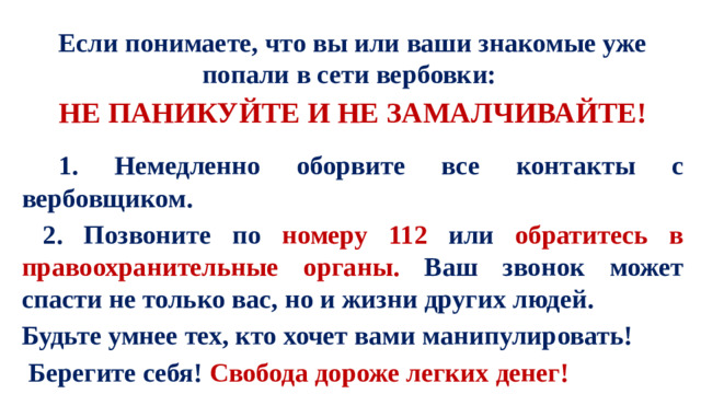 Если понимаете, что вы или ваши знакомые уже попали в сети вербовки: НЕ ПАНИКУЙТЕ И НЕ ЗАМАЛЧИВАЙТЕ!   1. Немедленно оборвите все контакты с вербовщиком.  2. Позвоните по номеру 112 или обратитесь в правоохранительные органы. Ваш звонок может спасти не только вас, но и жизни других людей. Будьте умнее тех, кто хочет вами манипулировать!  Берегите себя! Свобода дороже легких денег!