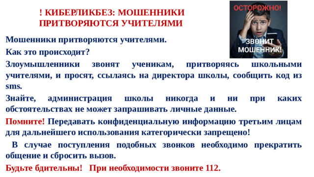 ! КИБЕРЛИКБЕЗ: МОШЕННИКИ ПРИТВОРЯЮТСЯ УЧИТЕЛЯМИ  Мошенники притворяются учителями. Как это происходит? Злоумышленники звонят ученикам, притворяясь школьными учителями, и просят, ссылаясь на директора школы, сообщить код из sms. Знайте, администрация школы никогда и ни при каких обстоятельствах не может запрашивать личные данные. Помните! Передавать конфиденциальную информацию третьим лицам для дальнейшего использования категорически запрещено!  В случае поступления подобных звонков необходимо прекратить общение и сбросить вызов. Будьте бдительны! При необходимости звоните 112.