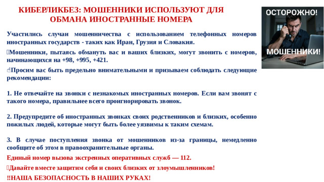 КИБЕРЛИКБЕЗ: МОШЕННИКИ ИСПОЛЬЗУЮТ ДЛЯ ОБМАНА ИНОСТРАННЫЕ НОМЕРА  Участились случаи мошенничества с использованием телефонных номеров иностранных государств - таких как Иран, Грузия и Словакия. 📱 Мошенники, пытаясь обмануть вас и ваших близких, могут звонить с номеров, начинающихся на +98, +995, +421. ☝️ Просим вас быть предельно внимательными и призываем соблюдать следующие рекомендации:  1. Не отвечайте на звонки с незнакомых иностранных номеров. Если вам звонят с такого номера, правильнее всего проигнорировать звонок.  2. Предупредите об иностранных звонках своих родственников и близких, особенно пожилых людей, которые могут быть более уязвимы к таким схемам.  3. В случае поступления звонка от мошенников из-за границы, немедленно сообщите об этом в правоохранительные органы. Единый номер вызова экстренных оперативных служб — 112. ❗ Давайте вместе защитим себя и своих близких от злоумышленников! ‼️ НАША БЕЗОПАСНОСТЬ В НАШИХ РУКАХ!