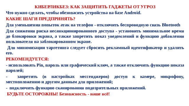 КИБЕРЛИКБЕЗ: КАК ЗАЩИТИТЬ ГАДЖЕТЫ ОТ УГРОЗ Что нужно сделать, чтобы обезопасить устройства на базе Android. КАКИЕ ШАГИ ПРЕДПРИНЯТЬ? Для уменьшения попыток атак на телефон - отключить беспроводную связь Bluetooth Для снижения риска несанкционированного доступа - установить минимальное время до блокировки экрана, а также запретить показ уведомлений и функцию добавления пользователя на заблокированном экране.  Для минимизации таргетинга следует сбросить рекламный идентификатор и удалить его. РЕКОМЕНДУЕТСЯ: - использовать Pin, пароль или графический ключ, а также отключить функцию показа паролей; - запретить (в настройках мессенджеров) доступ к камере, микрофону, местоположению и другим данным для приложений; - подключить функцию сканирования подозрительных приложений.  БУДЬТЕ ОСТОРОЖНЫ! Безопасность - наше всё!