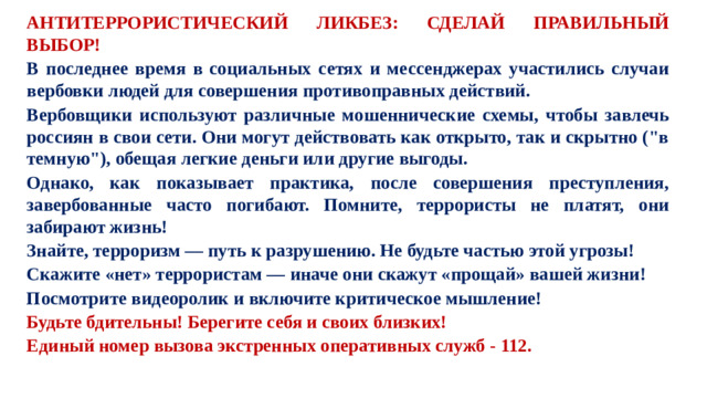 АНТИТЕРРОРИСТИЧЕСКИЙ ЛИКБЕЗ: СДЕЛАЙ ПРАВИЛЬНЫЙ ВЫБОР! В последнее время в социальных сетях и мессенджерах участились случаи вербовки людей для совершения противоправных действий. Вербовщики используют различные мошеннические схемы, чтобы завлечь россиян в свои сети. Они могут действовать как открыто, так и скрытно (