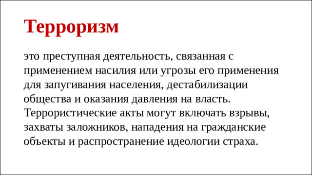 Терроризм это преступная деятельность, связанная с применением насилия или угрозы его применения для запугивания населения, дестабилизации общества и оказания давления на власть. Террористические акты могут включать взрывы, захваты заложников, нападения на гражданские объекты и распространение идеологии страха.