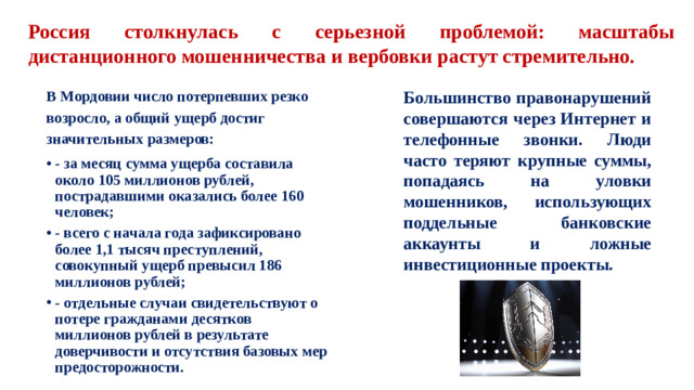 Россия столкнулась с серьезной проблемой: масштабы дистанционного мошенничества и вербовки растут стремительно. В Мордовии число потерпевших резко возросло, а общий ущерб достиг значительных размеров: Большинство правонарушений совершаются через Интернет и телефонные звонки. Люди часто теряют крупные суммы, попадаясь на уловки мошенников, использующих поддельные банковские аккаунты и ложные инвестиционные проекты.
