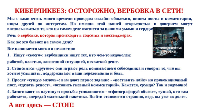 КИБЕРЛИКБЕЗ: ОСТОРОЖНО, ВЕРБОВКА В СЕТИ! Мы с вами очень много времени проводим онлайн: общаемся, пишем посты и комментарии, ищем друзей по интересам. Но именно этой нашей открытостью и доверием могут воспользоваться те, кто на самом деле охотится за нашими умами и сердцами. Речь о вербовке, которая происходит в соцсетях и мессенджерах. Как же это бывает на самом деле? Все начинается мягко и незаметно: Ищут «своего»: вербовщики ищут тех, кто чем-то недоволен: работой, властью, жизненной ситуацией, нехваткой денег. 2. Становятся «другом»: они играют роль понимающего собеседника и говорят то, что вы хотите услышать, поддерживают ваши переживания и боль. 3. Просят «сущую мелочь»: вам дают первое задание - «поставить лайк» на провокационный пост, «сделать репост», «оставить гневный комментарий». Кажется, ерунда? Так и задумано! 4. Затягивают «в паутину»: просьбы усложняются - «сфотографируй объект», «узнай, кто там работает», «передай маленький пакетик». Выйти становится страшно, ведь вы уже «в доле».  А вот здесь — СТОП!