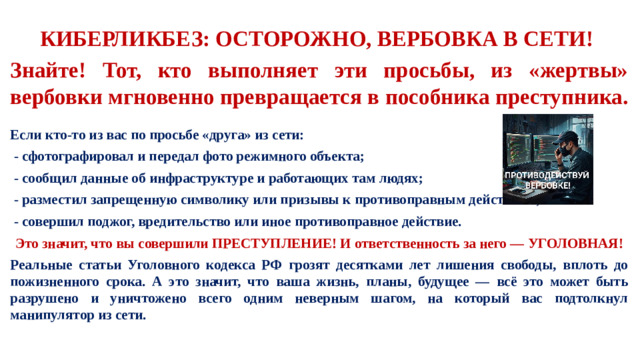 КИБЕРЛИКБЕЗ: ОСТОРОЖНО, ВЕРБОВКА В СЕТИ! Знайте! Тот, кто выполняет эти просьбы, из «жертвы» вербовки мгновенно превращается в пособника преступника.  Если кто-то из вас по просьбе «друга» из сети:  - сфотографировал и передал фото режимного объекта;  - сообщил данные об инфраструктуре и работающих там людях;  - разместил запрещенную символику или призывы к противоправным действиям;  - совершил поджог, вредительство или иное противоправное действие.  Это значит, что вы совершили ПРЕСТУПЛЕНИЕ! И ответственность за него — УГОЛОВНАЯ! Реальные статьи Уголовного кодекса РФ грозят десятками лет лишения свободы, вплоть до пожизненного срока. А это значит, что ваша жизнь, планы, будущее — всё это может быть разрушено и уничтожено всего одним неверным шагом, на который вас подтолкнул манипулятор из сети.