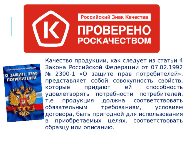 Качество продукции, как следует из статьи 4 Закона Российской Федерации от 07.02.1992 № 2300-1 «О защите прав потребителей», представляет собой совокупность свойств, которые придают ей способность удовлетворять потребности потребителей, т.е продукция должна соответствовать обязательным требованиям, условиям договора, быть пригодной для использования в приобретаемых целях, соответствовать образцу или описанию.