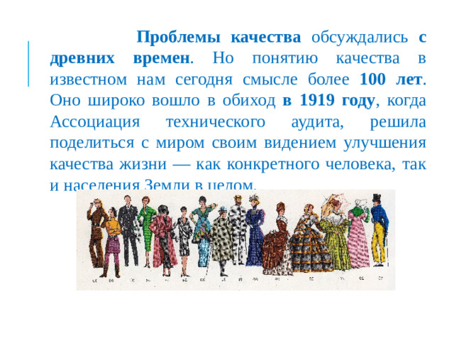 Проблемы качества обсуждались с древних времен . Но понятию качества в известном нам сегодня смысле более 100 лет . Оно широко вошло в обиход в 1919 году , когда Ассоциация технического аудита, решила поделиться с миром своим видением улучшения качества жизни — как конкретного человека, так и населения Земли в целом.