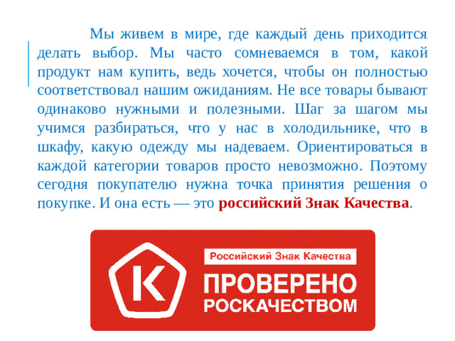Мы живем в мире, где каждый день приходится делать выбор. Мы часто сомневаемся в том, какой продукт нам купить, ведь хочется, чтобы он полностью соответствовал нашим ожиданиям. Не все товары бывают одинаково нужными и полезными. Шаг за шагом мы учимся разбираться, что у нас в холодильнике, что в шкафу, какую одежду мы надеваем. Ориентироваться в каждой категории товаров просто невозможно. Поэтому сегодня покупателю нужна точка принятия решения о покупке. И она есть — это российский Знак Качества .