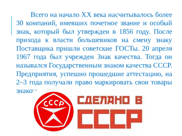 Всего на начало XX века насчитывалось более 30 компаний, имевших почетное звание и особый знак, который был утвержден в 1856 году. После прихода к власти большевиков на смену знаку Поставщика пришли советские ГОСТы. 20 апреля 1967 года был учрежден Знак качества. Тогда он назывался Государственным знаком качества СССР. Предприятия, успешно прошедшие аттестацию, на 2–3 года получали право маркировать свои товары знаком.