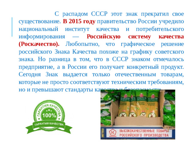 С распадом СССР этот знак прекратил свое существование. В 2015 году правительство России учредило национальный институт качества и потребительского информирования — Российскую систему качества (Роскачество). Любопытно, что графическое решение российского Знака Качества похоже на графику советского знака. Но разница в том, что в СССР знаком отмечалось предприятие, а в России его получает конкретный продукт. Сегодня Знак выдается только отечественным товарам, которые не просто соответствуют техническим требованиям, но и превышают стандарты качества и безопасности.