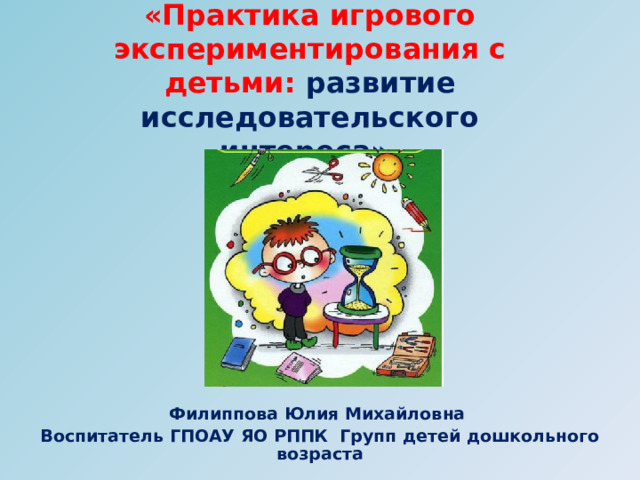 «Практика игрового экспериментирования с детьми: развитие исследовательского интереса» .    Филиппова Юлия Михайловна Воспитатель ГПОАУ ЯО РППК Групп детей дошкольного возраста