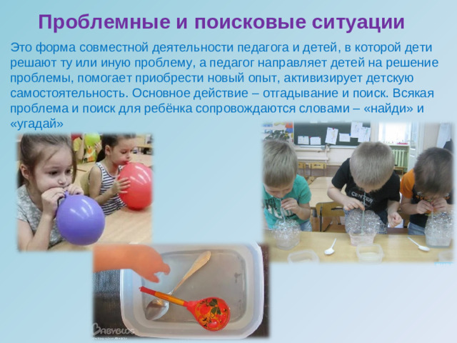 Проблемные и поисковые ситуации   Это форма совместной деятельности педагога и детей, в которой дети решают ту или иную проблему, а педагог направляет детей на решение проблемы, помогает приобрести новый опыт, активизирует детскую самостоятельность. Основное действие – отгадывание и поиск. Всякая проблема и поиск для ребёнка сопровождаются словами – «найди» и «угадай»               