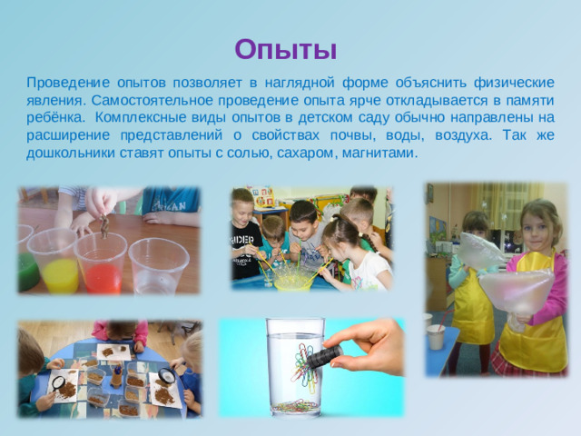 Опыты   Проведение опытов позволяет в наглядной форме объяснить физические явления. Самостоятельное проведение опыта ярче откладывается в памяти ребёнка.   Комплексные виды опытов в детском саду обычно направлены на расширение представлений о свойствах почвы, воды, воздуха. Так же дошкольники ставят опыты с солью, сахаром, магнитами.