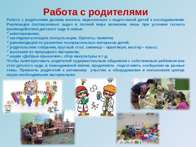 Работа с родителями Работа с родителями должна вестись параллельно с подготовкой детей к исследованиям. Реализация поставленных задач в полной мере возможна лишь при условии тесного взаимодействия детского сада и семьи. анкетирование; наглядная агитация: консультации, буклеты, памятки; рекомендации по развитию познавательных интересов детей; родительские собрания, круглый стол, семинар – практикум, мастер – класс; выставки из природного материала; акции «Добрые крышечки», сбор макулатуры и т.д. Чтобы заинтересовать родителей содержательным общением с собственным ребёнком вне стен детского сада, в повседневной жизни, предложить подготовить сообщения на разные темы. Привлечь родителей к активному участию в оборудовании и пополнении центра науки необходимыми материалами.