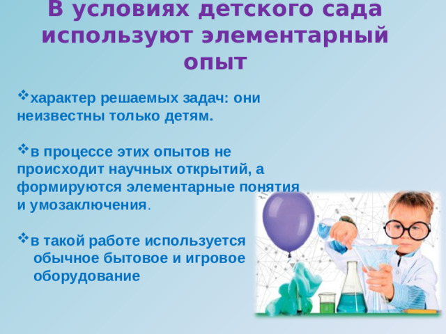 В условиях детского сада используют элементарный опыт           характер решаемых задач: они неизвестны только детям. в процессе этих опытов не происходит научных открытий, а формируются элементарные понятия и умозаключения . в такой работе используется  обычное бытовое и игровое  оборудование