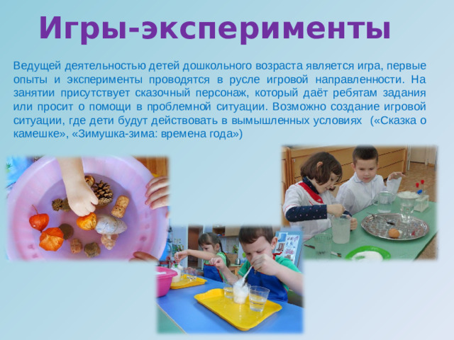 Игры-эксперименты  Ведущей деятельностью детей дошкольного возраста является игра, первые опыты и эксперименты проводятся в русле игровой направленности. На занятии присутствует сказочный персонаж, который даёт ребятам задания или просит о помощи в проблемной ситуации. Возможно создание игровой ситуации, где дети будут действовать в вымышленных условиях  («Сказка о камешке», «Зимушка-зима: времена года»)