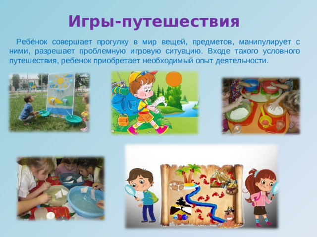 Игры-путешествия     Ребёнок совершает прогулку в мир вещей, предметов, манипулирует с ними, разрешает проблемную игровую ситуацию. Входе такого условного путешествия, ребенок приобретает необходимый опыт деятельности.