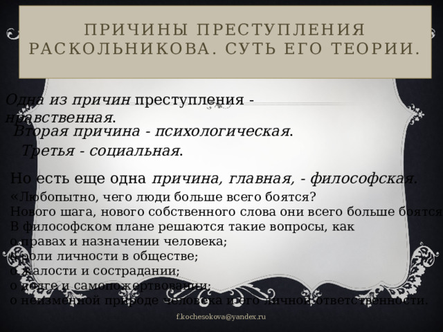 Причины преступления Раскольникова. Суть его теории.   Одна из причин преступления - нравственная . Вторая причина - психологическая . Третья - социальная . Но есть еще одна причина, главная, - философская . « Любопытно, чего люди больше всего боятся? Нового шага, нового собственного слова они всего больше боятся