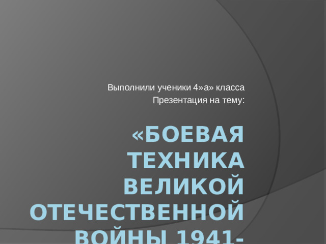 Выполнили ученики 4»а» класса Презентация на тему: «БОЕВАЯ ТЕХНИКА ВЕЛИКОЙ ОТЕЧЕСТВЕННОЙ ВОЙНЫ 1941-1945 ГОДОВ»