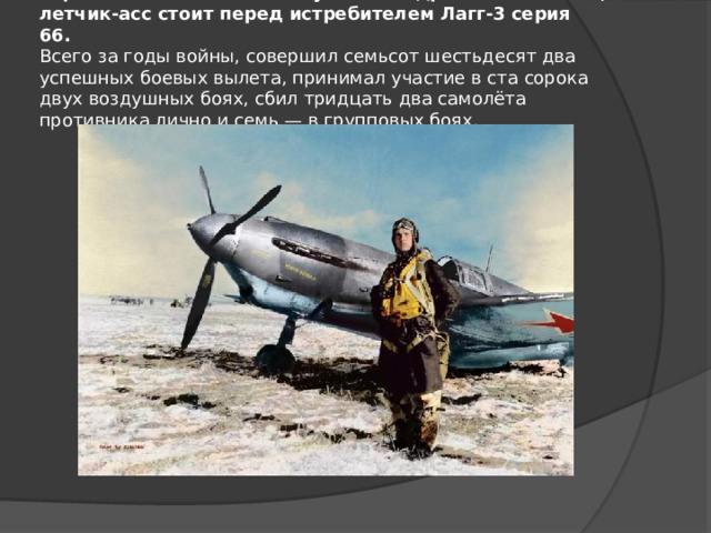 Герой Советского Союза Кулагин Андрей Михайлович, летчик-асс стоит перед истребителем Лагг-3 серия 66.   Всего за годы войны, совершил семьсот шестьдесят два успешных боевых вылета, принимал участие в ста сорока двух воздушных боях, сбил тридцать два самолёта противника лично и семь — в групповых боях.