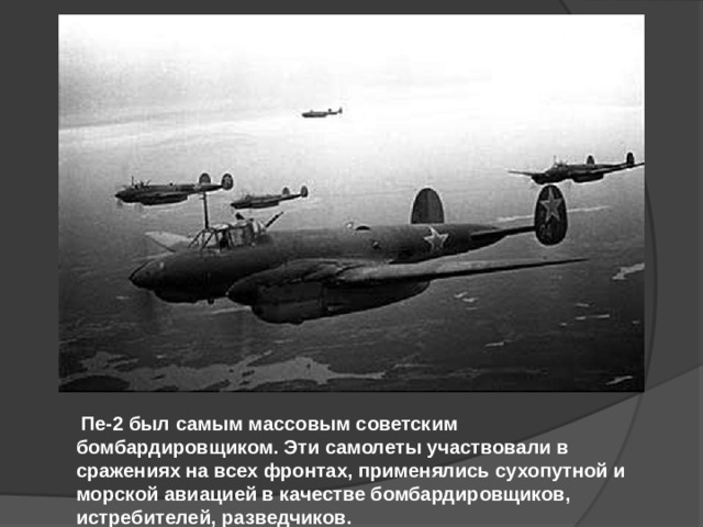   Пе-2 был самым массовым советским бомбардировщиком. Эти самолеты участвовали в сражениях на всех фронтах, применялись сухопутной и морской авиацией в качестве бомбардировщиков, истребителей, разведчиков.