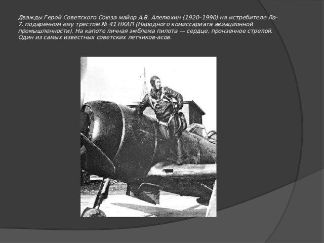 Дважды Герой Советского Союза майор А.В. Алелюхин (1920–1990) на истребителе Ла-7, подаренном ему трестом № 41 НКАП (Народного комиссариата авиационной промышленности). На капоте личная эмблема пилота — сердце, пронзенное стрелой. Один из самых известных советских летчиков-асов.