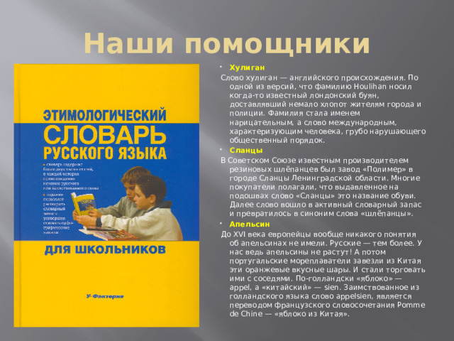 Наши помощники Хулиган Слово хулиган — английского происхождения. По одной из версий, что фамилию Houlihan носил когда-то известный лондонский буян, доставлявший немало хлопот жителям города и полиции. Фамилия стала именем нарицательным, а слово международным, характеризующим человека, грубо нарушающего общественный порядок. Сланцы В Советском Союзе известным производителем резиновых шлёпанцев был завод «Полимер» в городе Сланцы Ленинградской области. Многие покупатели полагали, что выдавленное на подошвах слово «Сланцы» это название обуви. Далее слово вошло в активный словарный запас и превратилось в синоним слова «шлёпанцы». Апельсин До XVI века европейцы вообще никакого понятия об апельсинах не имели. Русские — тем более. У нас ведь апельсины не растут! А потом португальские мореплаватели завезли из Китая эти оранжевые вкусные шары. И стали торговать ими с соседями. По-голландски «яблоко» — appel, а «китайский» — sien. Заимствованное из голландского языка слово appelsien, является переводом французского словосочетания Pomme de Chine — «яблоко из Китая».
