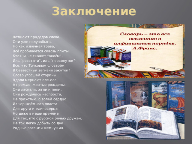 Заключение  Ветшают прадедов слова, Они уже полузабыты, Но как извечная трава, Всё пробивается сквозь плиты. Кто нынче скажет “окоём”, Иль “росстани”, иль “первопуток”- Все, что Толковым словарём В безвестный загнано закуток? Слова угасшей старины Вдали мерцают еле-еле, А прежде, жизнью рождены, Они ласкали, жгли и пели. Они рождались неспроста, Не прихотью, а волей сердца Из чернозёмного пласта Для друга и единоверца. Но даже в наши времена Для тех, кто с русской речью дружен, Не так легко добыть со дна Родные россыпи жемчужин.