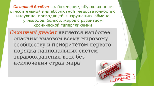 Сахарный диабет  – заболевание, обусловленное относительной или абсолютной недостаточностью инсулина, приводящей к нарушению обмена углеводов, белков, жиров с развитием хронической гипергликемии Сахарный диабет является наиболее опасным вызовом всему мировому сообществу и приоритетом первого порядка национальных систем здравоохранения всех без исключения стран мира