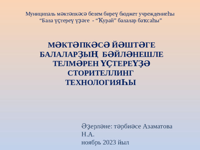 Муниципаль мәктәпкәсә белем биреү бюджет учреждениеһы “Бала үҫтереү үҙәге - “Ҡурай” балалар баҡсаһы”    МӘКТӘПКӘСӘ ЙӘШТӘГЕ БАЛАЛАРҘЫҢ БӘЙЛӘНЕШЛЕ ТЕЛМӘРЕН ҮҪТЕРЕҮҘӘ СТОРИТЕЛЛИНГ ТЕХНОЛОГИЯҺЫ   Әҙерләне: тәрбиәсе Азаматова Н.А. ноябрь 2023 йыл