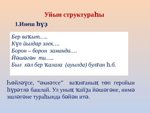 Уйын структураһы 1.Инеш һүҙ Бер ваҡыт….. Күп йылдар элек…. Борон – борон заманда…. Йәшәгән ти….. Был хәл бер ҡалала (ауылда) булған һ.б. Һөйләүсе, “әкиәтсе” ваҡиғаның төп геройын һүрәтлә башлай. Ул уның ҡайҙа йәшәгәне, нимә эшләгәне тураһында бәйән итә.