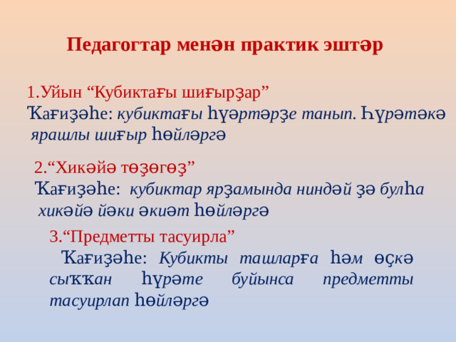 Педагогтар менән практик эштәр 1.Уйын “Кубиктағы шиғырҙар” Ҡағиҙәһе: кубиктағы һүәртәрҙе танып. Һүрәтәкә  ярашлы шиғыр һөйләргә 2.“Хикәйә төҙөгөҙ” Ҡағиҙәһе: кубиктар ярҙамында ниндәй ҙә булһа  хикәйә йәки әкиәт һөйләргә 3.“Предметты тасуирла”  Ҡағиҙәһе: Кубикты ташларға һәм өҫкә сыҡҡан һүрәте буйынса предметты тасуирлап һөйләргә