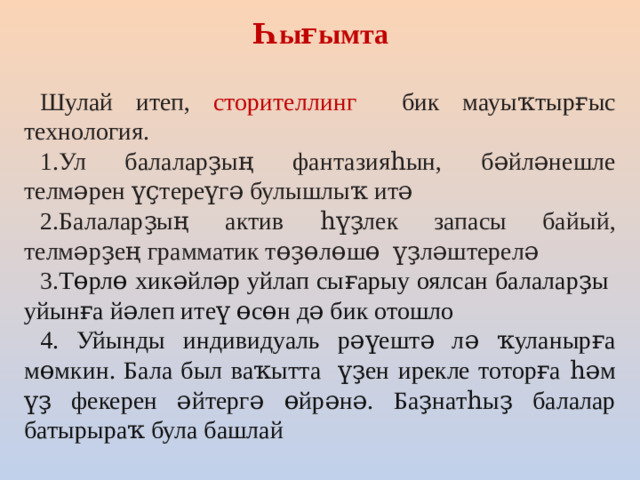 Һығымта Шулай итеп, сторителлинг бик мауыҡтырғыс технология. 1.Ул балаларҙың фантазияһын, бәйләнешле телмәрен үҫтереүгә булышлыҡ итә 2.Балаларҙың актив һүҙлек запасы байый, телмәрҙең грамматик төҙөлөшө үҙләштерелә 3. Төрлө хикәйләр уйлап сығарыу оялсан балаларҙы уйынға йәлеп итеү өсөн дә бик отошло 4. Уйынды индивидуаль рәүештә лә ҡуланырға мөмкин. Бала был ваҡытта үҙен ирекле тоторға һәм үҙ фекерен әйтергә өйрәнә. Баҙнатһыҙ балалар батырыраҡ була башлай