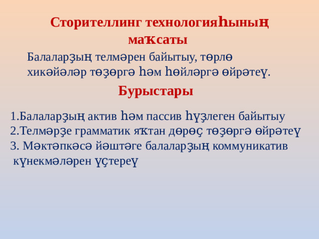 Сторителлинг технологияһының маҡсаты  Балаларҙың телмәрен байытыу, төрлө хикәйәләр төҙөргә һәм һөйләргә өйрәтеү. Бурыстары 1.Балаларҙың актив һәм пассив һүҙлеген байытыу 2.Телмәрҙе грамматик яҡтан дөрөҫ төҙөргә өйрәтеү 3. Мәктәпкәсә йәштәге балаларҙың коммуникатив  күнекмәләрен үҫтереү