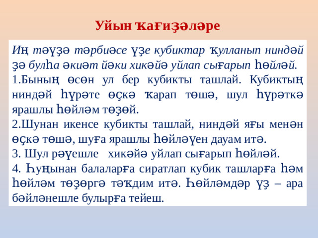 Уйын ҡағиҙәләре Иң тәүҙә тәрбиәсе үҙе кубиктар ҡулланып ниндәй ҙә булһа әкиәт йәки хикәйә уйлап сығарып һөйләй. 1.Бының өсөн ул бер кубикты ташлай. Кубиктың ниндәй һүрәте өҫкә ҡарап төшә, шул һүрәткә ярашлы һөйләм төҙөй. 2.Шунан икенсе кубикты ташлай, ниндәй яғы менән өҫкә төшә, шуға ярашлы һөйләүен дауам итә. 3. Шул рәүешле хикәйә уйлап сығарып һөйләй. 4.  Һуңынан балаларға сиратлап кубик ташларға һәм һөйләм төҙөргә тәҡдим итә. Һөйләмдәр үҙ – ара бәйләнешле булырға тейеш.
