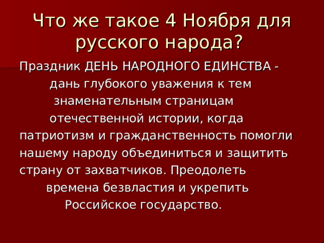 Что же такое 4 Ноября для русского народа? Праздник ДЕНЬ НАРОДНОГО ЕДИНСТВА -  дань глубокого уважения к тем  знаменательным страницам  отечественной истории, когда патриотизм и гражданственность помогли нашему народу объединиться и защитить страну от захватчиков. Преодолеть  времена безвластия и укрепить  Российское государство.