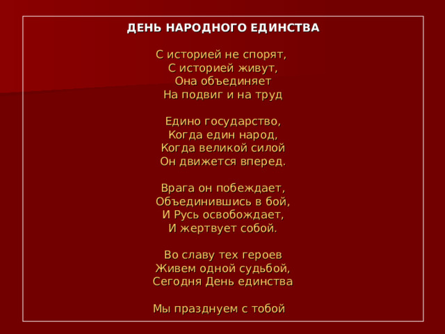 ДЕНЬ НАРОДНОГО ЕДИНСТВА   С историей не спорят,  С историей живут,  Она объединяет  На подвиг и на труд   Едино государство,  Когда един народ,  Когда великой силой  Он движется вперед.   Врага он побеждает,  Объединившись в бой,  И Русь освобождает,  И жертвует собой.   Во славу тех героев  Живем одной судьбой,  Сегодня День единства  Мы празднуем с тобой